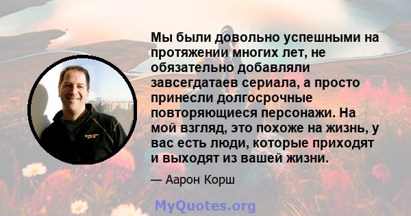 Мы были довольно успешными на протяжении многих лет, не обязательно добавляли завсегдатаев сериала, а просто принесли долгосрочные повторяющиеся персонажи. На мой взгляд, это похоже на жизнь, у вас есть люди, которые