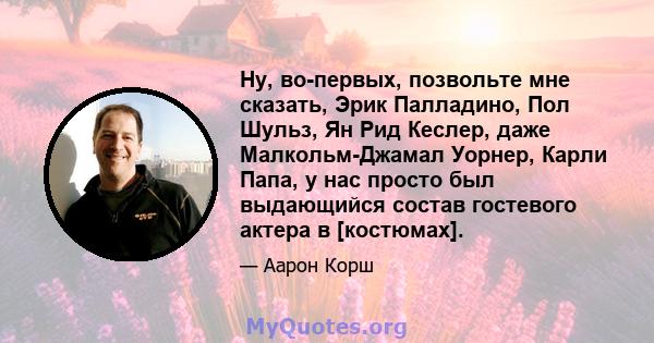 Ну, во-первых, позвольте мне сказать, Эрик Палладино, Пол Шульз, Ян Рид Кеслер, даже Малкольм-Джамал Уорнер, Карли Папа, у нас просто был выдающийся состав гостевого актера в [костюмах].