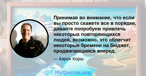 Принимая во внимание, что если вы просто скажете все в порядке, давайте попробуем привлечь некоторых повторяющихся людей, возможно, это облегчит некоторые бремени на бюджет, продвигающийся вперед.