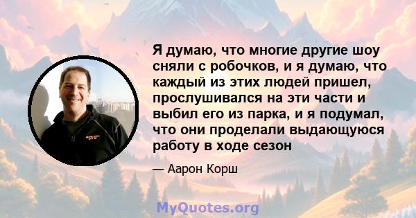 Я думаю, что многие другие шоу сняли с робочков, и я думаю, что каждый из этих людей пришел, прослушивался на эти части и выбил его из парка, и я подумал, что они проделали выдающуюся работу в ходе сезон