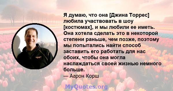 Я думаю, что она [Джина Торрес] любила участвовать в шоу [костюмах], и мы любили ее иметь. Она хотела сделать это в некоторой степени раньше, чем позже, поэтому мы попытались найти способ заставить его работать для нас