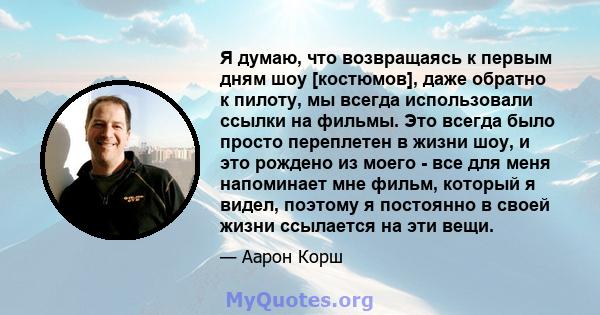 Я думаю, что возвращаясь к первым дням шоу [костюмов], даже обратно к пилоту, мы всегда использовали ссылки на фильмы. Это всегда было просто переплетен в жизни шоу, и это рождено из моего - все для меня напоминает мне