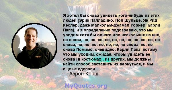 Я хотел бы снова увидеть кого-нибудь из этих людей [Эрик Палладино, Пол Шульце, Ян Рид Кеслер, даже Малкольм-Джамал Уорнер, Карли Папа], и я определенно подозреваю, что мы увидим хотя бы одного или нескольких из них, но 