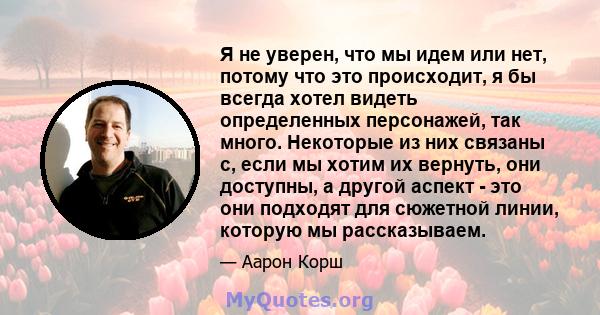 Я не уверен, что мы идем или нет, потому что это происходит, я бы всегда хотел видеть определенных персонажей, так много. Некоторые из них связаны с, если мы хотим их вернуть, они доступны, а другой аспект - это они