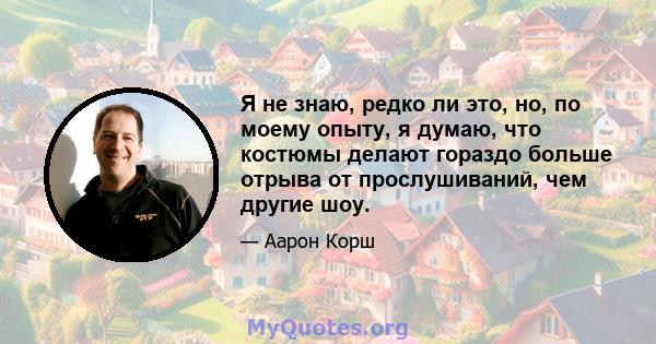 Я не знаю, редко ли это, но, по моему опыту, я думаю, что костюмы делают гораздо больше отрыва от прослушиваний, чем другие шоу.