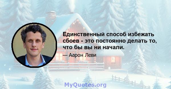 Единственный способ избежать сбоев - это постоянно делать то, что бы вы ни начали.