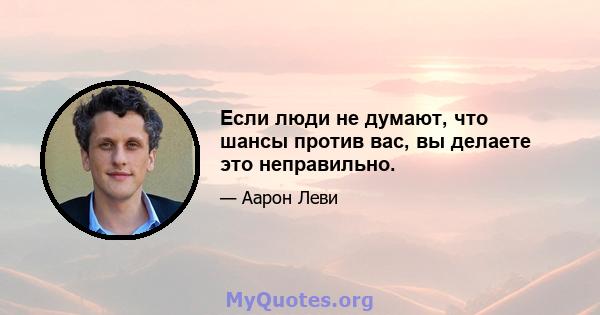 Если люди не думают, что шансы против вас, вы делаете это неправильно.