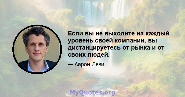 Если вы не выходите на каждый уровень своей компании, вы дистанцируетесь от рынка и от своих людей.