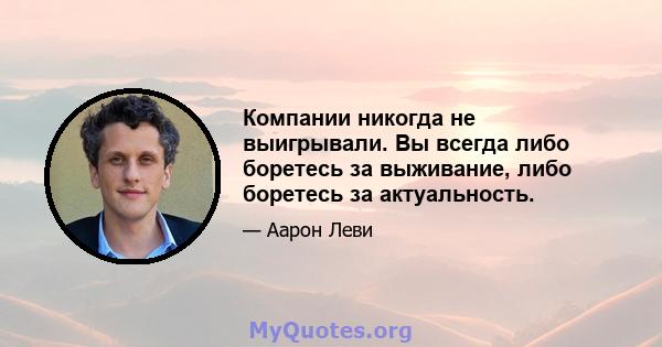 Компании никогда не выигрывали. Вы всегда либо боретесь за выживание, либо боретесь за актуальность.