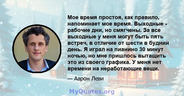 Мое время простоя, как правило, напоминает мое время. Выходные - рабочие дни, но смягчены. За все выходные у меня могут быть пять встреч, в отличие от шести в будний день. Я играл на пианино 30 минут ночью, но мне