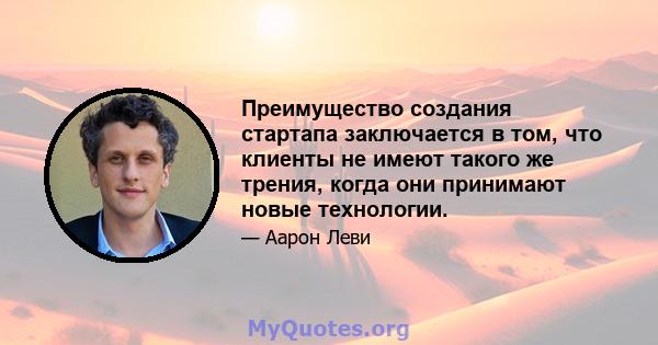 Преимущество создания стартапа заключается в том, что клиенты не имеют такого же трения, когда они принимают новые технологии.