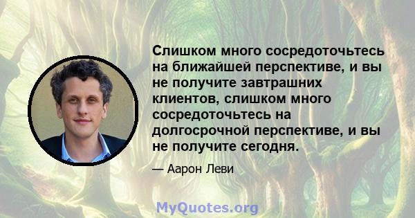 Слишком много сосредоточьтесь на ближайшей перспективе, и вы не получите завтрашних клиентов, слишком много сосредоточьтесь на долгосрочной перспективе, и вы не получите сегодня.