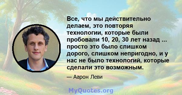 Все, что мы действительно делаем, это повторяя технологии, которые были пробовали 10, 20, 30 лет назад ... просто это было слишком дорого, слишком непригодно, и у нас не было технологий, которые сделали это возможным.