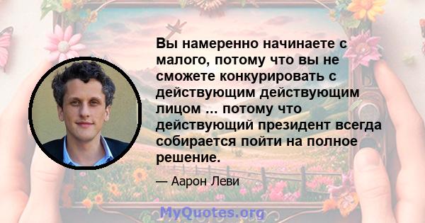 Вы намеренно начинаете с малого, потому что вы не сможете конкурировать с действующим действующим лицом ... потому что действующий президент всегда собирается пойти на полное решение.