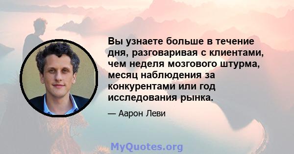 Вы узнаете больше в течение дня, разговаривая с клиентами, чем неделя мозгового штурма, месяц наблюдения за конкурентами или год исследования рынка.