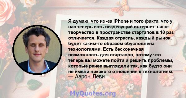 Я думаю, что из -за iPhone и того факта, что у нас теперь есть вездесущий интернет, наше творчество в пространстве стартапов в 10 раз отличается. Каждая отрасль, каждый рынок, будет каким-то образом обусловлена