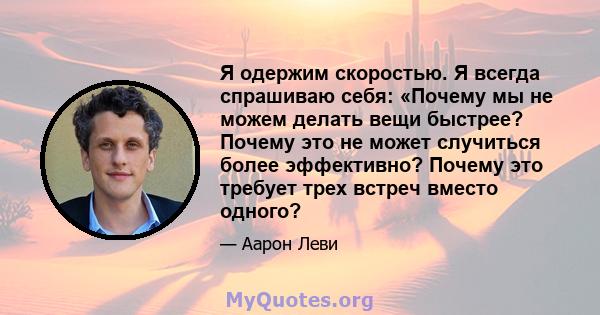 Я одержим скоростью. Я всегда спрашиваю себя: «Почему мы не можем делать вещи быстрее? Почему это не может случиться более эффективно? Почему это требует трех встреч вместо одного?