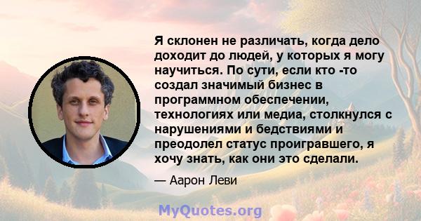 Я склонен не различать, когда дело доходит до людей, у которых я могу научиться. По сути, если кто -то создал значимый бизнес в программном обеспечении, технологиях или медиа, столкнулся с нарушениями и бедствиями и