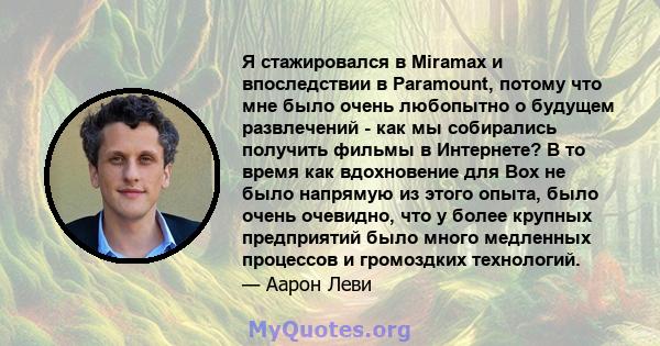 Я стажировался в Miramax и впоследствии в Paramount, потому что мне было очень любопытно о будущем развлечений - как мы собирались получить фильмы в Интернете? В то время как вдохновение для Box не было напрямую из