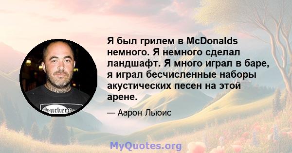 Я был грилем в McDonalds немного. Я немного сделал ландшафт. Я много играл в баре, я играл бесчисленные наборы акустических песен на этой арене.