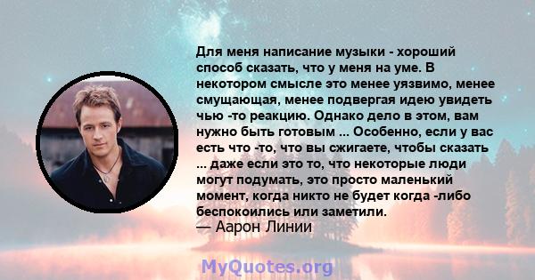 Для меня написание музыки - хороший способ сказать, что у меня на уме. В некотором смысле это менее уязвимо, менее смущающая, менее подвергая идею увидеть чью -то реакцию. Однако дело в этом, вам нужно быть готовым ...