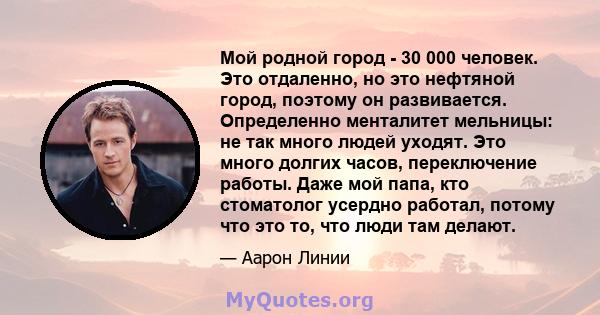 Мой родной город - 30 000 человек. Это отдаленно, но это нефтяной город, поэтому он развивается. Определенно менталитет мельницы: не так много людей уходят. Это много долгих часов, переключение работы. Даже мой папа,