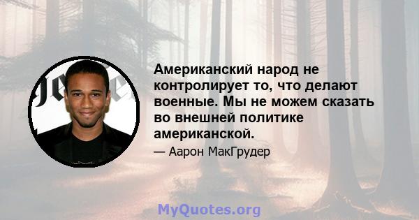 Американский народ не контролирует то, что делают военные. Мы не можем сказать во внешней политике американской.