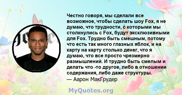 Честно говоря, мы сделали все возможное, чтобы сделать шоу Fox, я не думаю, что трудности, с которыми мы столкнулись с Fox, будут эксклюзивными для Fox. Трудно быть смешным, потому что есть так много глазных яблок, и на 