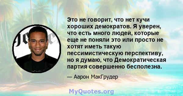 Это не говорит, что нет кучи хороших демократов. Я уверен, что есть много людей, которые еще не поняли это или просто не хотят иметь такую ​​пессимистическую перспективу, но я думаю, что Демократическая партия