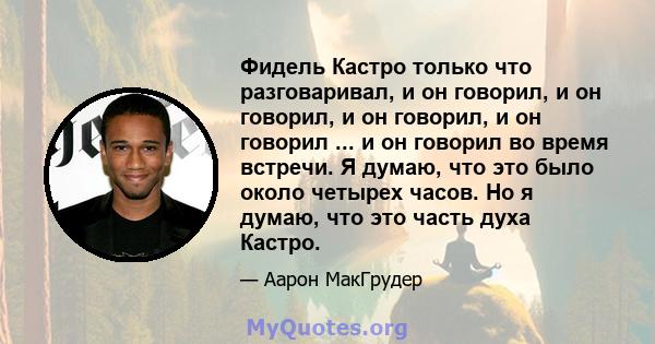 Фидель Кастро только что разговаривал, и он говорил, и он говорил, и он говорил, и он говорил ... и он говорил во время встречи. Я думаю, что это было около четырех часов. Но я думаю, что это часть духа Кастро.