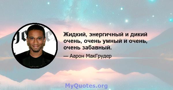 Жидкий, энергичный и дикий очень, очень умный и очень, очень забавный.