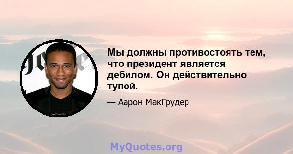 Мы должны противостоять тем, что президент является дебилом. Он действительно тупой.