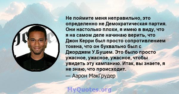 Не поймите меня неправильно, это определенно не Демократическая партия. Они настолько плохи, я имею в виду, что я на самом деле начинаю верить, что Джон Керри был просто сопротивлением токена, что он буквально был с