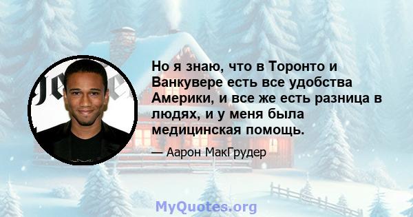 Но я знаю, что в Торонто и Ванкувере есть все удобства Америки, и все же есть разница в людях, и у меня была медицинская помощь.