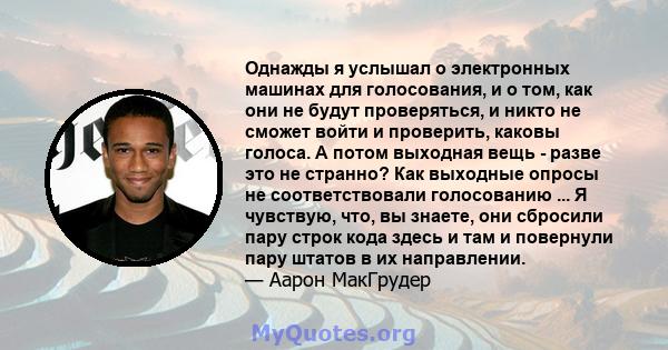 Однажды я услышал о электронных машинах для голосования, и о том, как они не будут проверяться, и никто не сможет войти и проверить, каковы голоса. А потом выходная вещь - разве это не странно? Как выходные опросы не