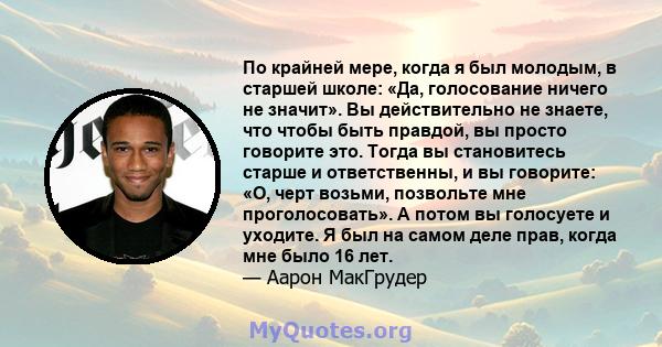 По крайней мере, когда я был молодым, в старшей школе: «Да, голосование ничего не значит». Вы действительно не знаете, что чтобы быть правдой, вы просто говорите это. Тогда вы становитесь старше и ответственны, и вы