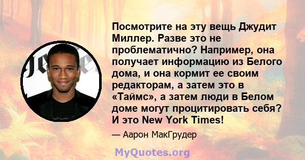 Посмотрите на эту вещь Джудит Миллер. Разве это не проблематично? Например, она получает информацию из Белого дома, и она кормит ее своим редакторам, а затем это в «Таймс», а затем люди в Белом доме могут процитировать