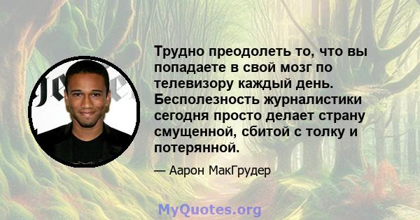 Трудно преодолеть то, что вы попадаете в свой мозг по телевизору каждый день. Бесполезность журналистики сегодня просто делает страну смущенной, сбитой с толку и потерянной.