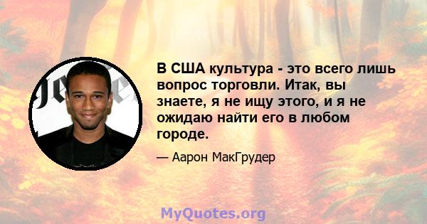 В США культура - это всего лишь вопрос торговли. Итак, вы знаете, я не ищу этого, и я не ожидаю найти его в любом городе.