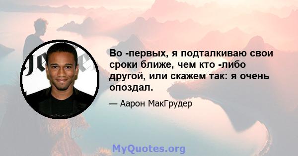 Во -первых, я подталкиваю свои сроки ближе, чем кто -либо другой, или скажем так: я очень опоздал.