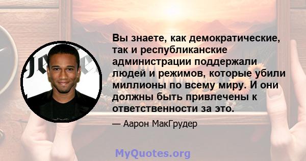 Вы знаете, как демократические, так и республиканские администрации поддержали людей и режимов, которые убили миллионы по всему миру. И они должны быть привлечены к ответственности за это.