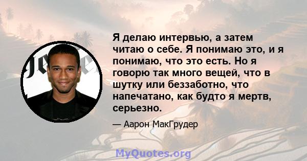 Я делаю интервью, а затем читаю о себе. Я понимаю это, и я понимаю, что это есть. Но я говорю так много вещей, что в шутку или беззаботно, что напечатано, как будто я мертв, серьезно.