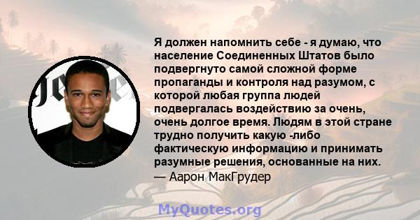 Я должен напомнить себе - я думаю, что население Соединенных Штатов было подвергнуто самой сложной форме пропаганды и контроля над разумом, с которой любая группа людей подвергалась воздействию за очень, очень долгое