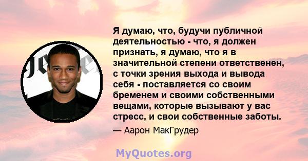 Я думаю, что, будучи публичной деятельностью - что, я должен признать, я думаю, что я в значительной степени ответственен, с точки зрения выхода и вывода себя - поставляется со своим бременем и своими собственными