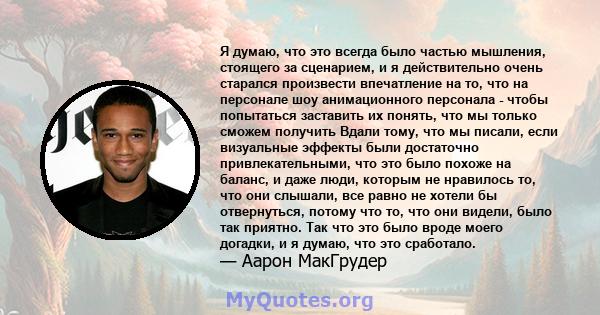 Я думаю, что это всегда было частью мышления, стоящего за сценарием, и я действительно очень старался произвести впечатление на то, что на персонале шоу анимационного персонала - чтобы попытаться заставить их понять,