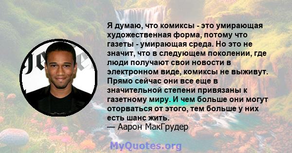 Я думаю, что комиксы - это умирающая художественная форма, потому что газеты - умирающая среда. Но это не значит, что в следующем поколении, где люди получают свои новости в электронном виде, комиксы не выживут. Прямо