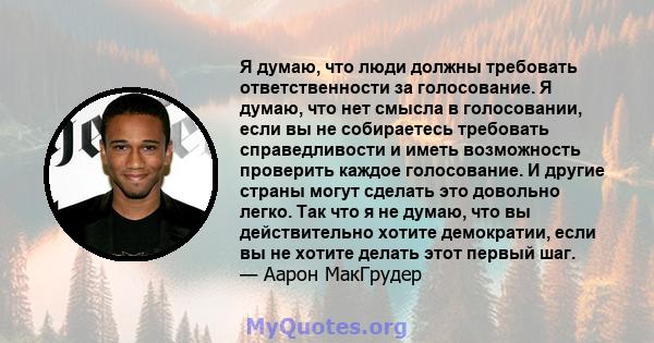 Я думаю, что люди должны требовать ответственности за голосование. Я думаю, что нет смысла в голосовании, если вы не собираетесь требовать справедливости и иметь возможность проверить каждое голосование. И другие страны 