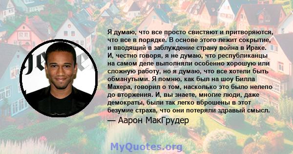 Я думаю, что все просто свистяют и притворяются, что все в порядке. В основе этого лежит сокрытие, и вводящий в заблуждение страну война в Ираке. И, честно говоря, я не думаю, что республиканцы на самом деле выполняли