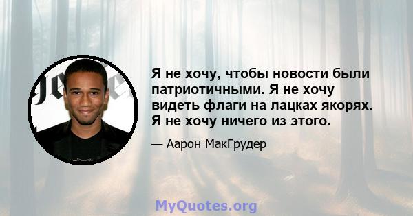 Я не хочу, чтобы новости были патриотичными. Я не хочу видеть флаги на лацках якорях. Я не хочу ничего из этого.