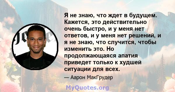 Я не знаю, что ждет в будущем. Кажется, это действительно очень быстро, и у меня нет ответов, и у меня нет решений, и я не знаю, что случится, чтобы изменить это. Но продолжающаяся апатия приведет только к худшей